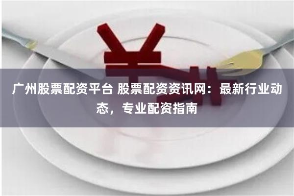 广州股票配资平台 股票配资资讯网：最新行业动态，专业配资指南