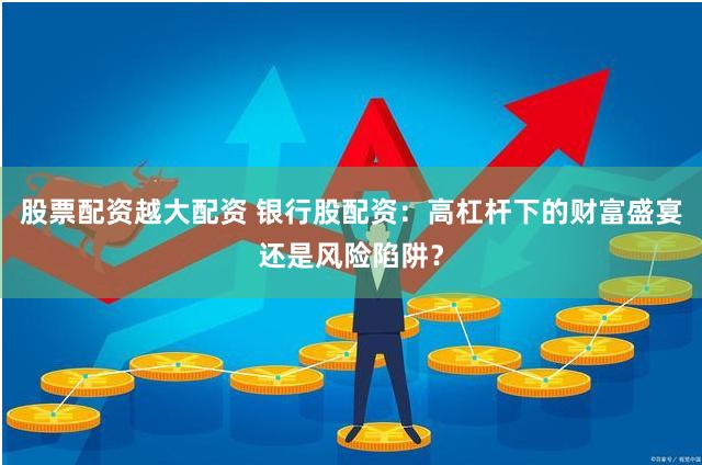 股票配资越大配资 银行股配资：高杠杆下的财富盛宴还是风险陷阱？