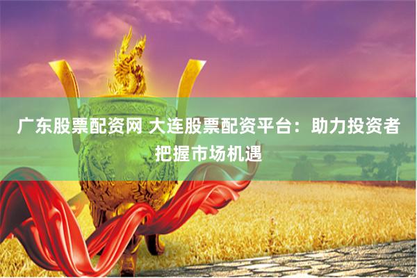 广东股票配资网 大连股票配资平台：助力投资者把握市场机遇