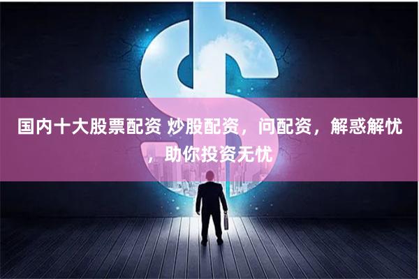 国内十大股票配资 炒股配资，问配资，解惑解忧，助你投资无忧