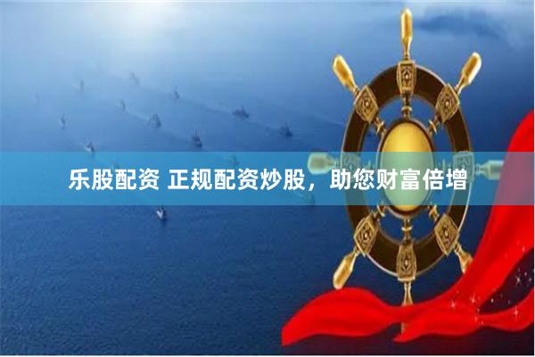 乐股配资 正规配资炒股，助您财富倍增