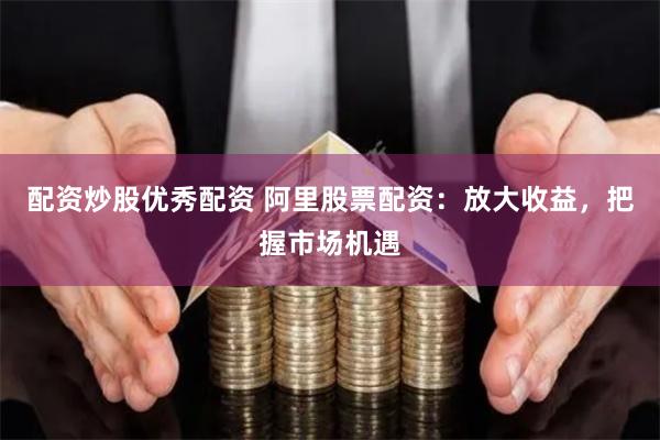 配资炒股优秀配资 阿里股票配资：放大收益，把握市场机遇