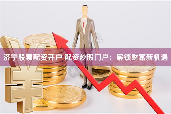 济宁股票配资开户 配资炒股门户：解锁财富新机遇