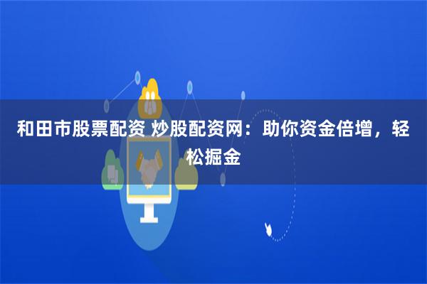 和田市股票配资 炒股配资网：助你资金倍增，轻松掘金