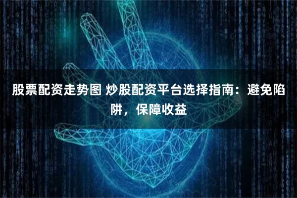 股票配资走势图 炒股配资平台选择指南：避免陷阱，保障收益