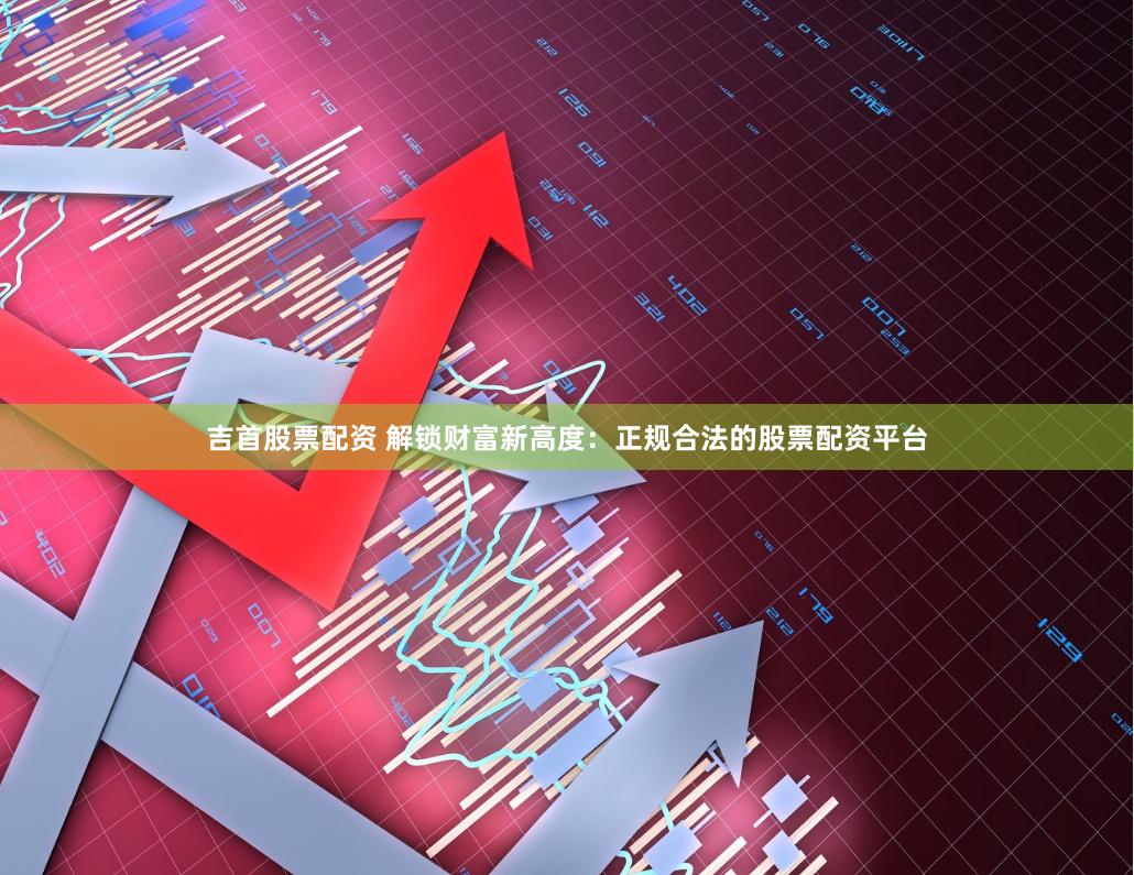 吉首股票配资 解锁财富新高度：正规合法的股票配资平台