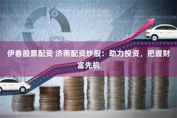 伊春股票配资 济南配资炒股：助力投资，把握财富先机