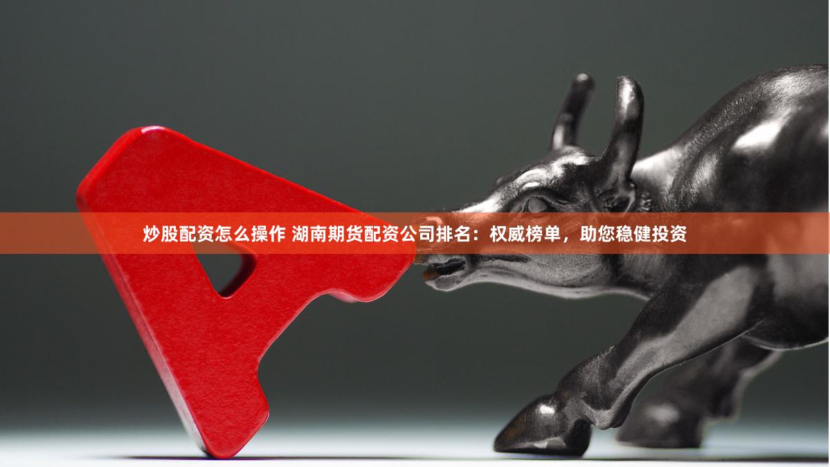 炒股配资怎么操作 湖南期货配资公司排名：权威榜单，助您稳健投资
