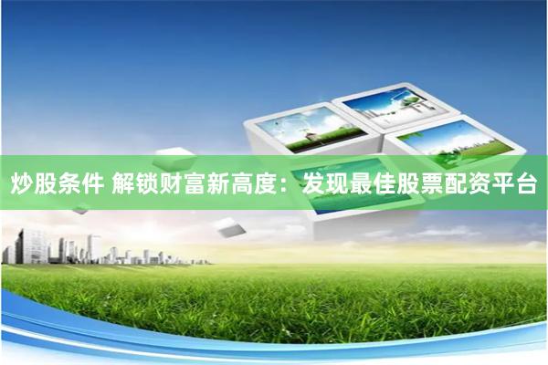 炒股条件 解锁财富新高度：发现最佳股票配资平台