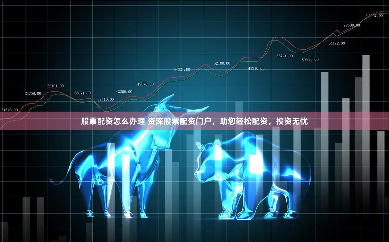 股票配资怎么办理 资深股票配资门户，助您轻松配资，投资无忧